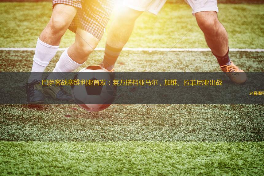 巴萨客战塞维利亚首发：莱万搭档亚马尔，加维、拉菲尼亚出战